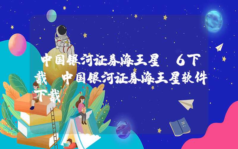 中国银河证券海王星v6下载（中国银河证券海王星软件下载）