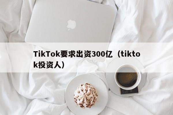 TikTok要求出资300亿（tiktok投资人）,第1张
