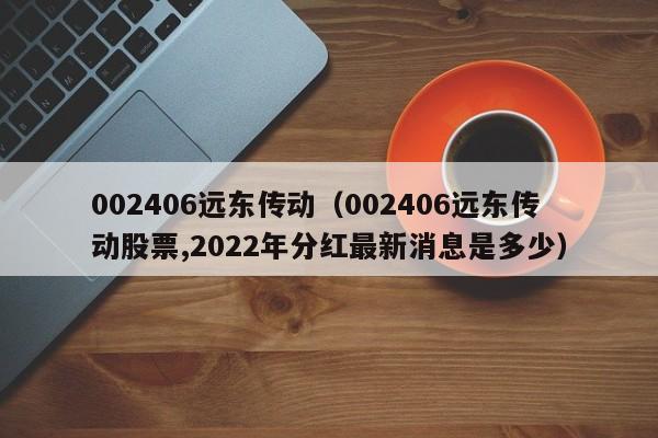 002406远东传动（002406远东传动股票,2022年分红最新消息是多少）,第1张